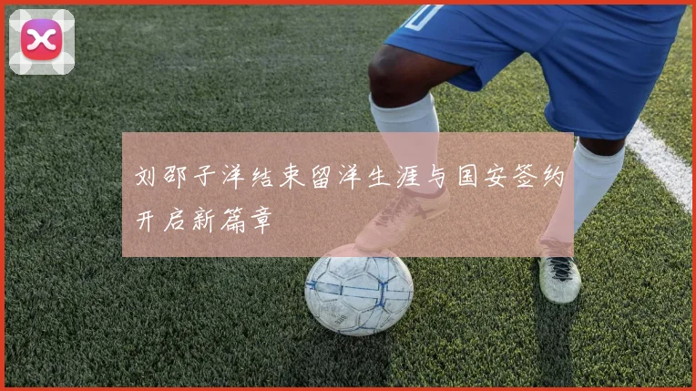 刘邵子洋结束留洋生涯与国安签约开启新篇章