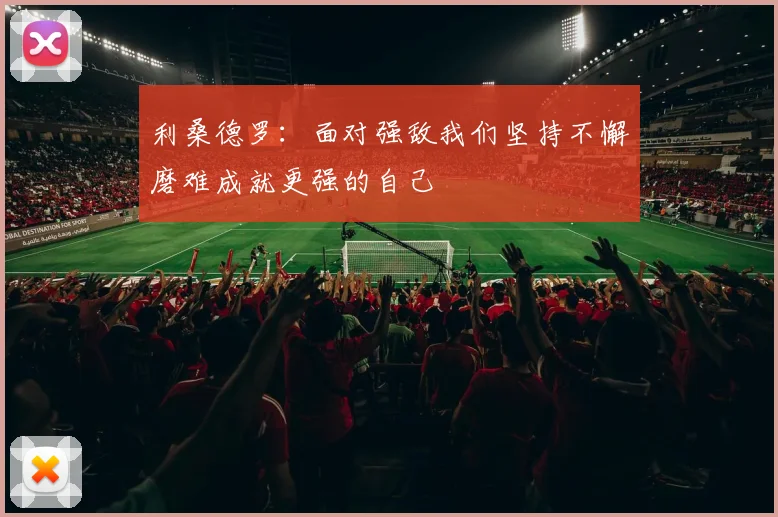 利桑德罗：面对强敌我们坚持不懈磨难成就更强的自己