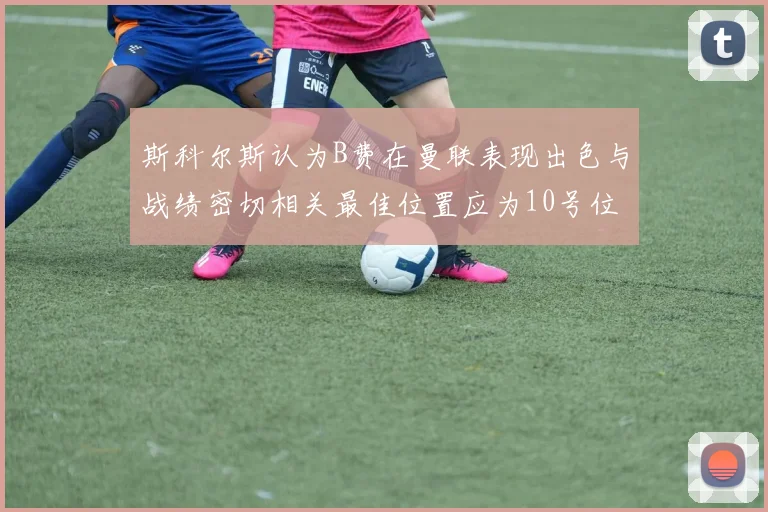 斯科尔斯认为B费在曼联表现出色与战绩密切相关最佳位置应为10号位