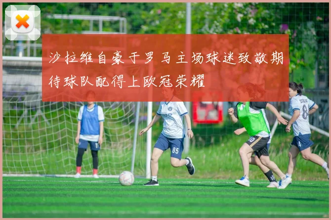 沙拉维自豪于罗马主场球迷致敬期待球队配得上欧冠荣耀