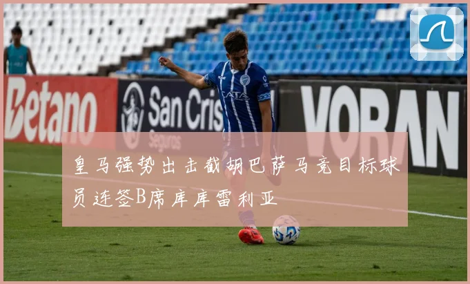 皇马强势出击截胡巴萨马竞目标球员连签B席库库雷利亚