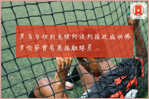 罗马与切利克续约谈判接近成功佛罗伦萨曾有意接触球员