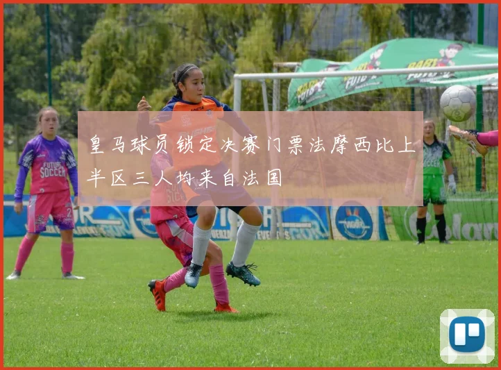 皇马球员锁定决赛门票法摩西比上半区三人均来自法国