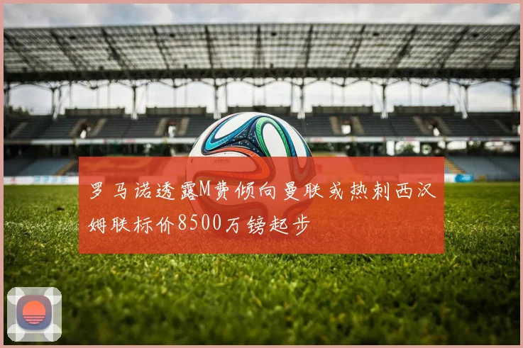 罗马诺透露M费倾向曼联或热刺西汉姆联标价8500万镑起步
