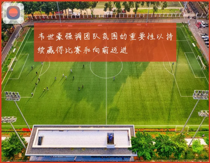 韦世豪强调团队氛围的重要性以持续赢得比赛和向前迈进