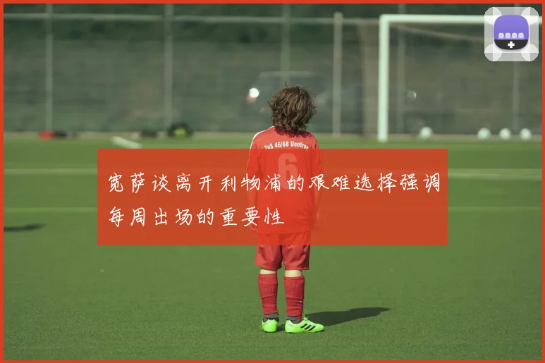 宽萨谈离开利物浦的艰难选择强调每周出场的重要性