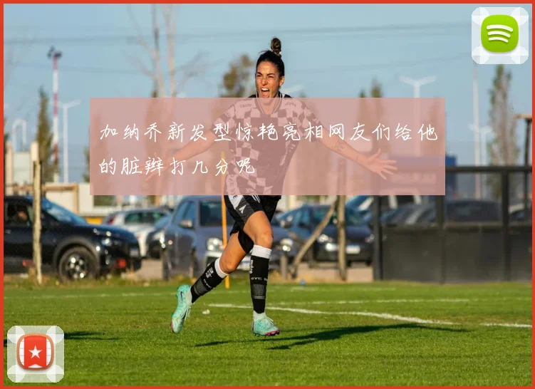 加纳乔新发型惊艳亮相网友们给他的脏辫打几分呢