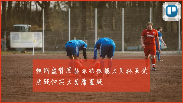 赖斯盛赞图赫尔执教能力贝林虽受质疑但实力毋庸置疑