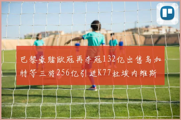 巴黎豪赌欧冠再夺冠132亿出售乌加特等三将256亿引进K77杜埃内维斯等五名新援