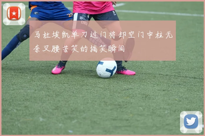 马杜埃凯单刀过门将却空门中柱无奈叉腰苦笑的搞笑瞬间