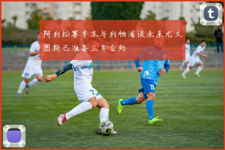 阿利松赛季末与利物浦谈未来尤文图斯已准备三年合约