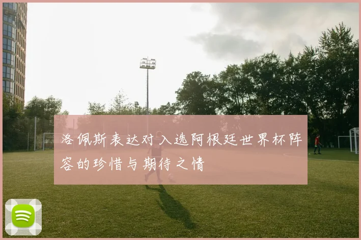 洛佩斯表达对入选阿根廷世界杯阵容的珍惜与期待之情