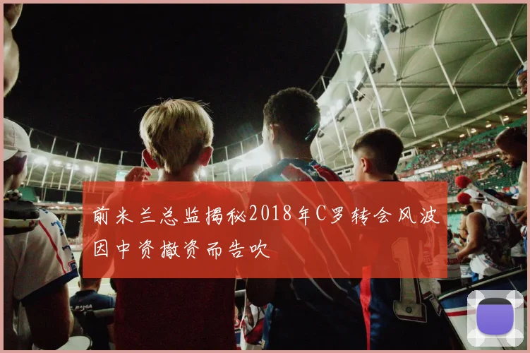 前米兰总监揭秘2018年C罗转会风波因中资撤资而告吹