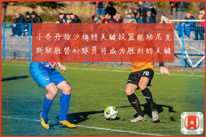 小乔丹称沙梅特关键投篮能助尼克斯取胜替补球员将成为胜利的关键因素