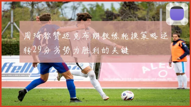 周琦称赞迈克布朗教练轮换策略逆转29分劣势为胜利的关键
