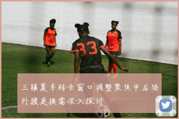 三镇夏季转会窗口调整聚焦中后场外援更换需深入探讨