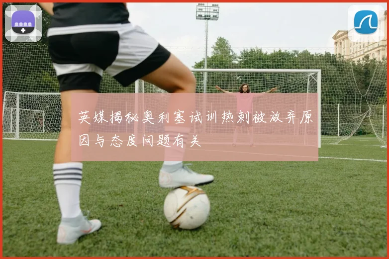 英媒揭秘奥利塞试训热刺被放弃原因与态度问题有关