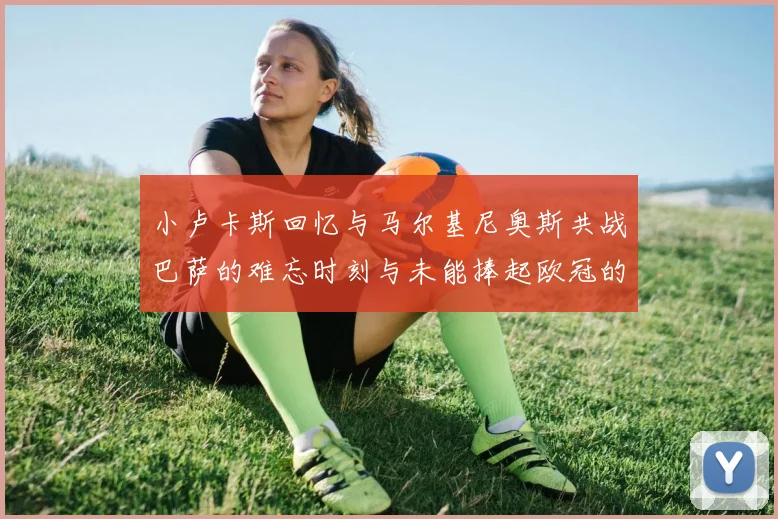 小卢卡斯回忆与马尔基尼奥斯共战巴萨的难忘时刻与未能捧起欧冠的遗憾